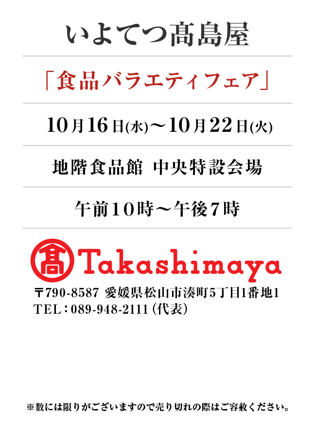 いよてつ髙島屋
「食品バラエティフェア」
10月16日(水)〜10月22日(火）地階食品館 中央特設会場午前１０時～午後７時
 〒790-8587 愛媛県松山市湊町5丁目1番地1TEL：089-948-2111（代表）