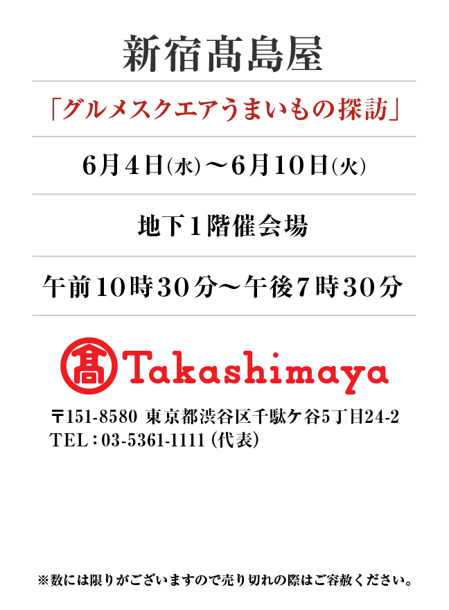 新宿タカシマヤ
「グルメスクエアうまいもの探訪」　6月4日(水)〜6月10日(火）
地下１階催会場午前１０時３０分～午後７時３０分 〒151-8580 東京都渋谷区千駄ケ谷5丁目24-2
TEL：03-5361-1111（代表）
