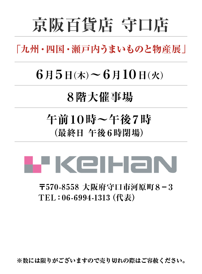 京阪百貨店　守口店
「九州・四国・瀬戸内うまいものと物産展」　6月5日(木)〜6月10日(火）
８階大催事場午前１０時～午後７時
（最終日 午後６時閉場）〒570-8558 大阪府守口市河原町８−３TEL：06-6994-1313（代表）
