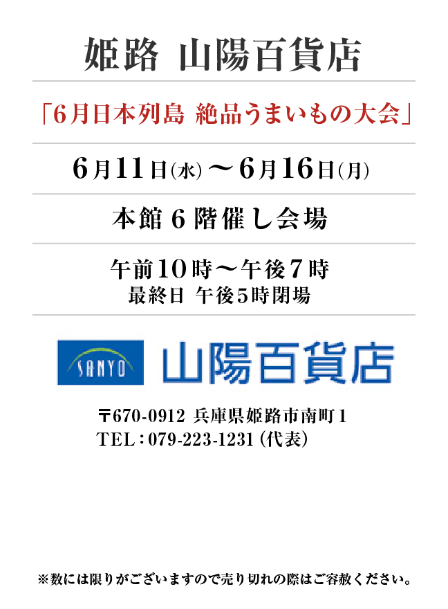 姫路　山陽百貨店
「６月日本列島 絶品うまいもの大会」　6月11日(水)〜6月16日(月）
本館６階催し会場午前１０時～午後７時
最終日 午後５時閉場 〒670-0912 兵庫県姫路市南町１TEL：079-223-1231（代表）
