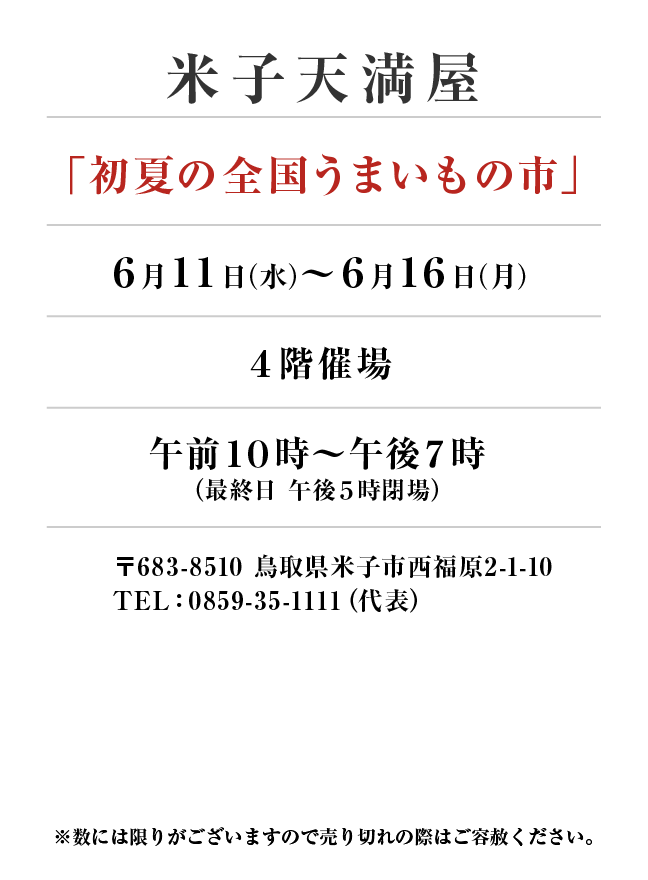 米子天満屋
「初夏の全国うまいもの市」　6月11日(水)〜6月16日(月）
４階催場午前１０時～午後７時
（最終日 午後５時閉場） 〒683-8510 鳥取県米子市西福原2-1-10
TEL：0859-35-1111（代表）
