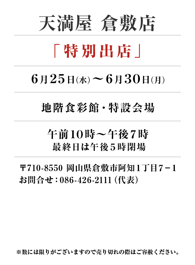 天満屋 倉敷店
「特別出店」　6月25日(水)〜6月30日(月）
地階食彩館・特設会場午前１０時～午後７時 最終日は午後5時閉場
 〒710-8550 岡山県倉敷市阿知１丁目７−１お問合せ：086-426-2111（代表）
