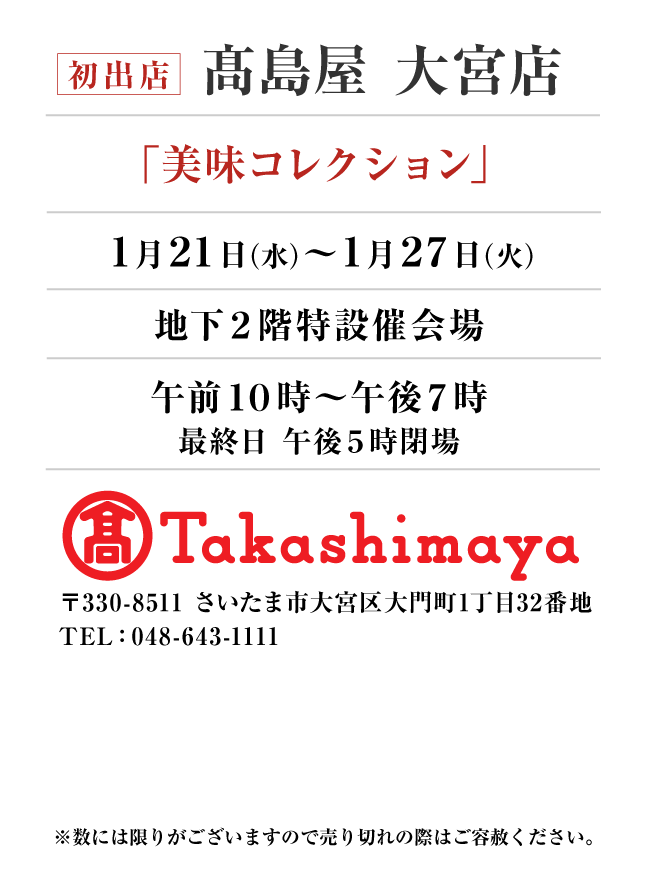 髙島屋 大宮店
「美味コレクション」　1月21日(水)〜1月27日(火）
地下２階特設催会場午前１０時～午後７時
最終日 午後５時閉場　〒330-8511 さいたま市大宮区大門町1丁目32番地TEL：048-643-1111
