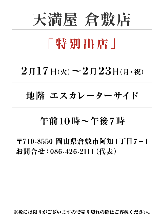 天満屋 倉敷店
「特別出店」　2月17日(火)〜2月23日(月・祝）
地階 エスカレーターサイド午前１０時～午後７時　〒710-8550 岡山県倉敷市阿知１丁目７−１お問合せ：086-426-2111（代表）
