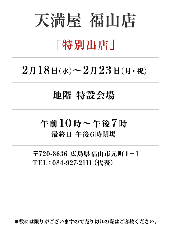 天満屋 福山店
「特別出店」　2月18日(水)〜2月23日(月・祝）
地階 特設会場午前１０時～午後７時
最終日 午後６時閉場　〒720-8636 広島県福山市元町１−１TEL：084-927-2111（代表）

