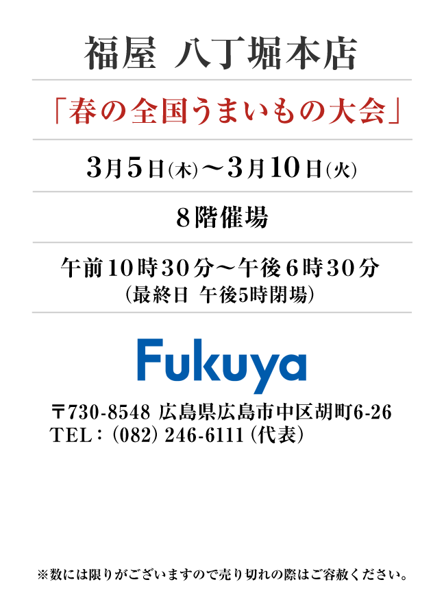 福屋 八丁堀本店
「春の全国うまいもの大会」　3月5日(木)〜3月10日(火）
８階催場午前１０時３０分～午後６時３０分
（最終日 午後5時閉場）　〒730-8548 広島県広島市中区胡町6-26TEL：（082）246-6111（代表）
