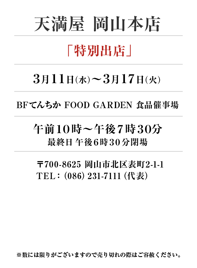天満屋 岡山本店
「特別出店」　3月11日(水)〜3月17日(火）
BFてんちか FOOD GARDEN 食品催事場午前１０時～午後７時３０分
最終日午後６時30分閉場　〒700-8625 岡山市北区表町2-1-1TEL：（086）231-7111（代表）
