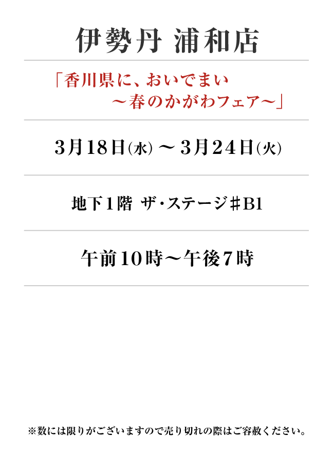 伊勢丹浦和店
「特別出店」　3月18日(水)〜3月24日(火）
地下1階 ザ・ステージ♯B1午前１０時～午後７時
