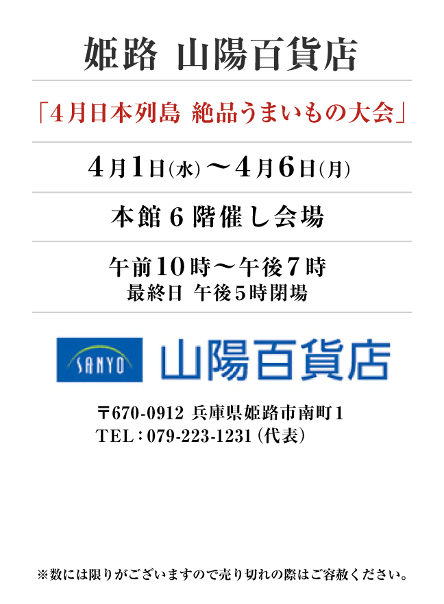 姫路 山陽百貨店
「４月日本列島 絶品うまいもの大会」　4月1日(水)〜4月6日(月）
本館６階催し会場午前１０時～午後７時
最終日 午後５時閉場　〒670-0912 兵庫県姫路市南町１TEL：079-223-1231（代表）
