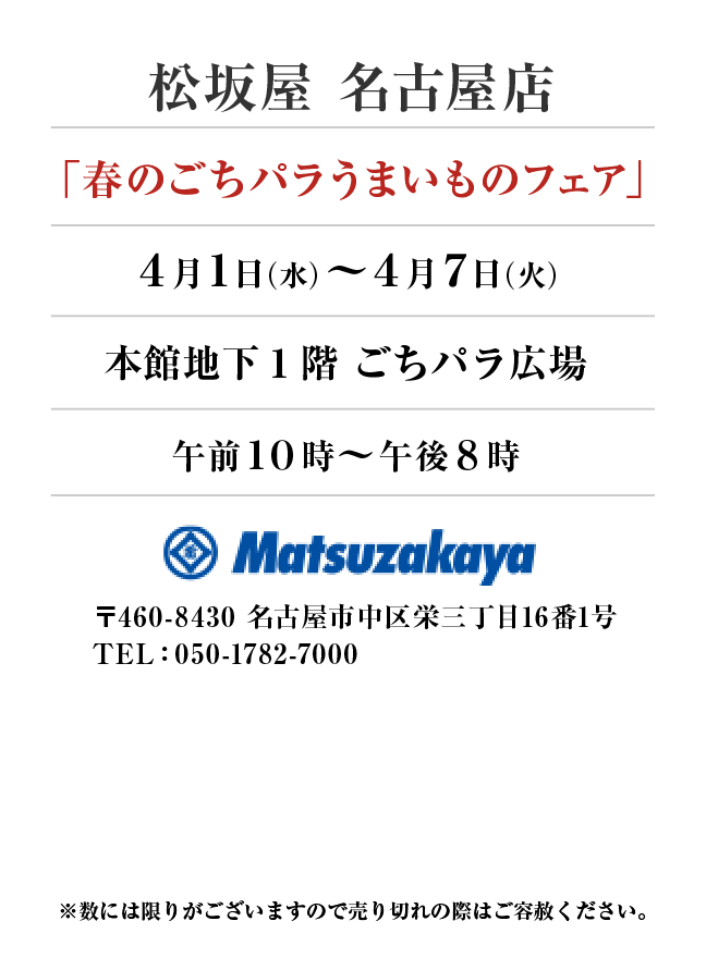 松坂屋 名古屋店
「春のごちパラうまいものフェア」　4月1日(水)〜4月7日(火）
本館地下1階　ごちパラ広場 午前１０時～午後８時　〒460-8430 名古屋市中区栄三丁目16番1号TEL：050-1782-7000
