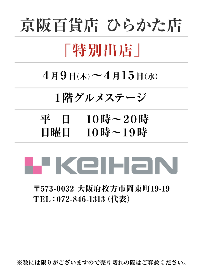 京阪百貨店 ひらかた店
「特別出店」　4月9日(木)〜4月15日(水）
１階グルメステージ　平  日　１０時～２０時
日曜日　１０時～１９時 〒573-0032 大阪府枚方市岡東町19-19TEL：072-846-1313（代表）

