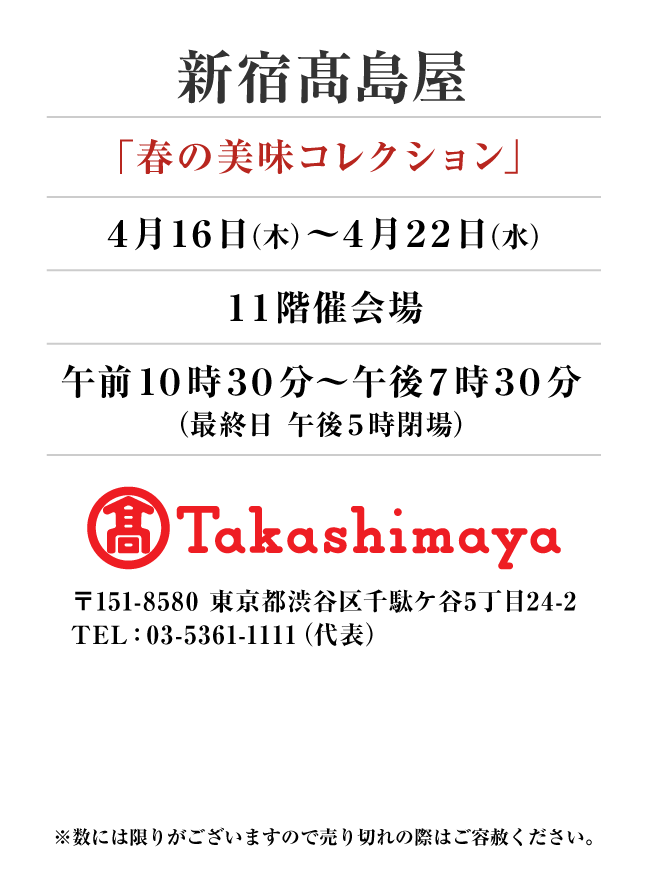 新宿髙島屋
「春の美味コレクション」　4月16日(木)〜4月22日(水）
１１階催会場午前１０時３０分～午後７時３０分
（最終日 午後５時閉場）　〒151-8580 東京都渋谷区千駄ケ谷5丁目24-2
TEL：03-5361-1111（代表）
