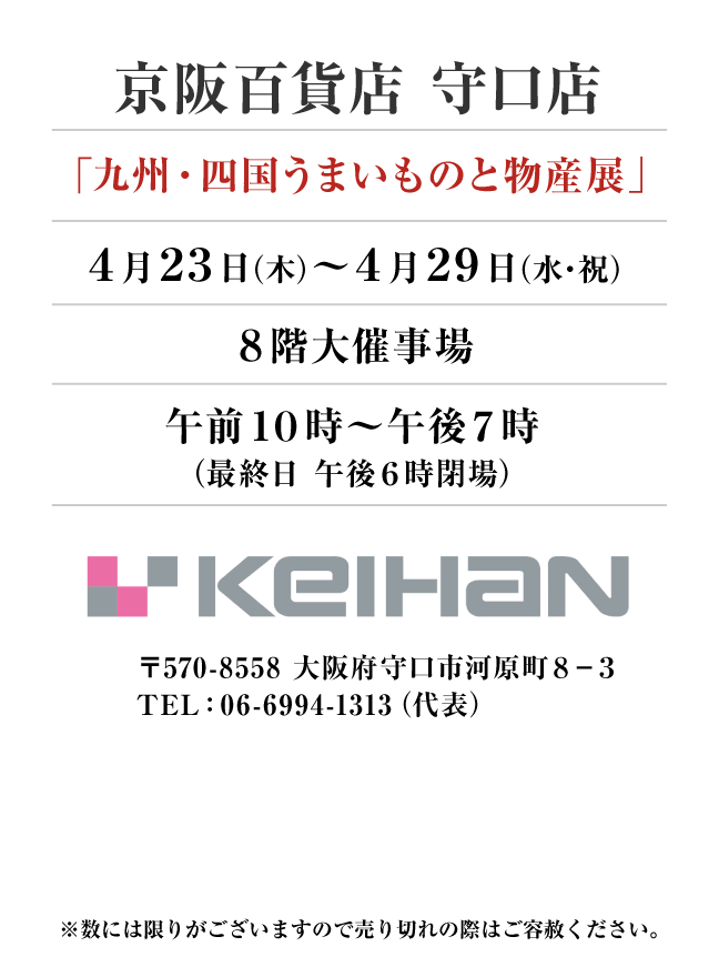 京阪百貨店 守口店
「九州・四国うまいものと物産展」　4月23日(木)〜4月29日(水・祝）
８階大催事場午前１０時～午後７時
（最終日 午後６時閉場）〒570-8558 大阪府守口市河原町８−３TEL：06-6994-1313（代表）
