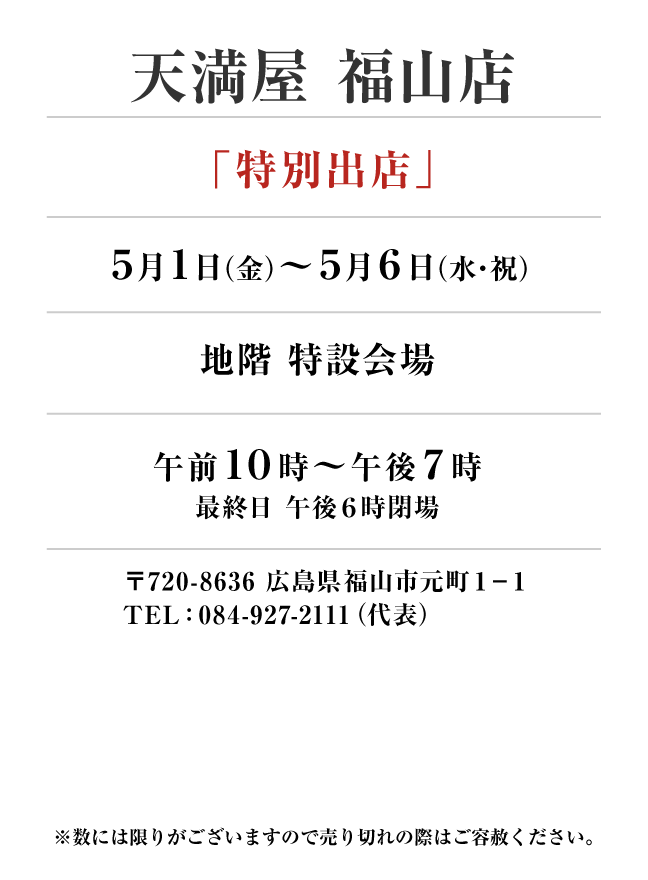 天満屋 福山店
「特別出店」　5月1日(金)〜5月6日(水・祝）
地階 特設会場午前１０時～午後７時
最終日 午後６時閉場 〒720-8636 広島県福山市元町１−１TEL：084-927-2111（代表）

