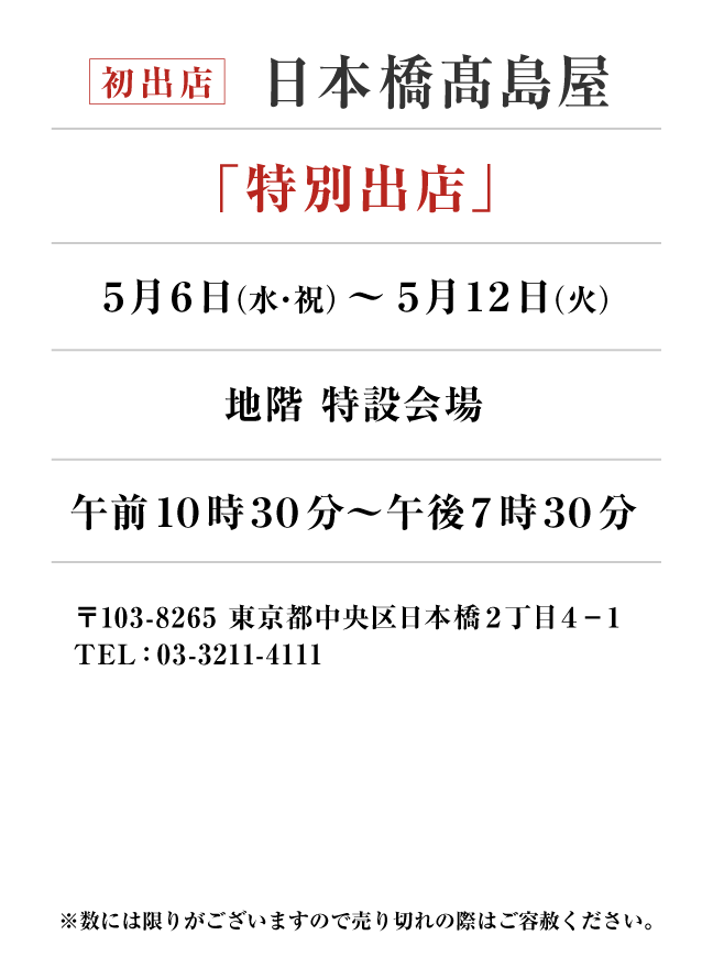 日本橋髙島屋
「特別出店」　5月6日(水・祝)〜5月12日(火）
地階 特設会場午前１０時３０分～午後７時３０分　〒103-8265 東京都中央区日本橋２丁目４−１
TEL：03-3211-4111
