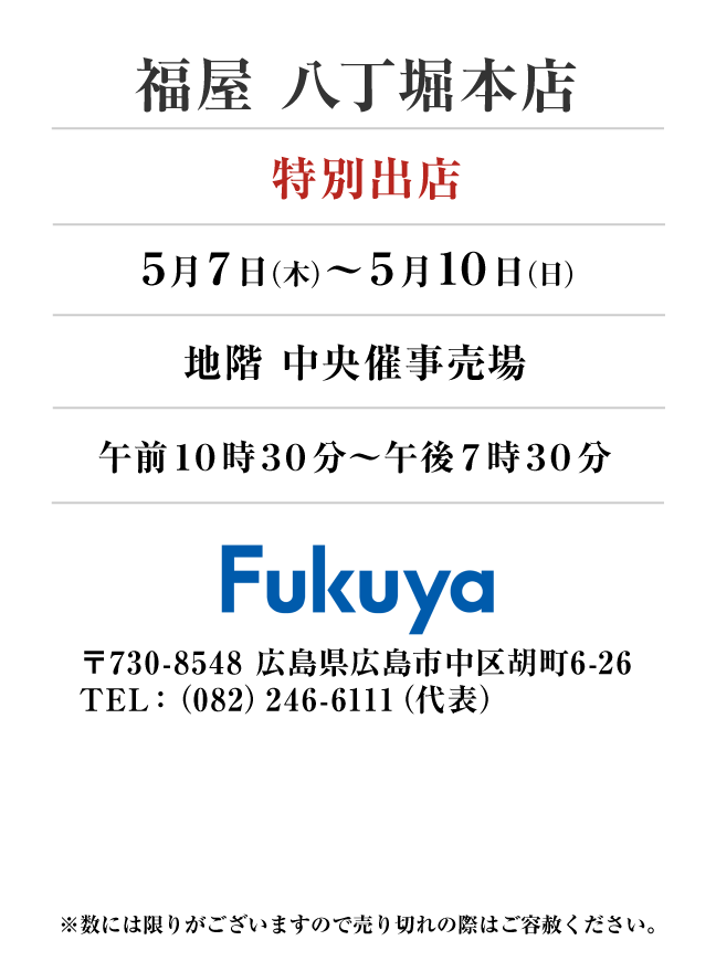 福屋 八丁堀本店
「特別出店」　5月7日(木)〜5月10日(日）
地階 中央催事売場午前１０時３０分～午後７時３０分　〒730-8548 広島県広島市中区胡町6-26TEL：（082）246-6111（代表）
