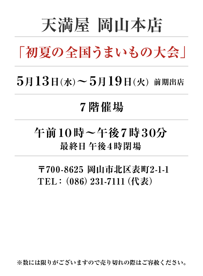 天満屋 岡山本店
「初夏の全国うまいもの大会」　5月13日(水)〜5月19日(火）
７階催場午前１０時～午後７時３０分
最終日午後４時閉場　〒700-8625 岡山市北区表町2-1-1TEL：（086）231-7111（代表）
