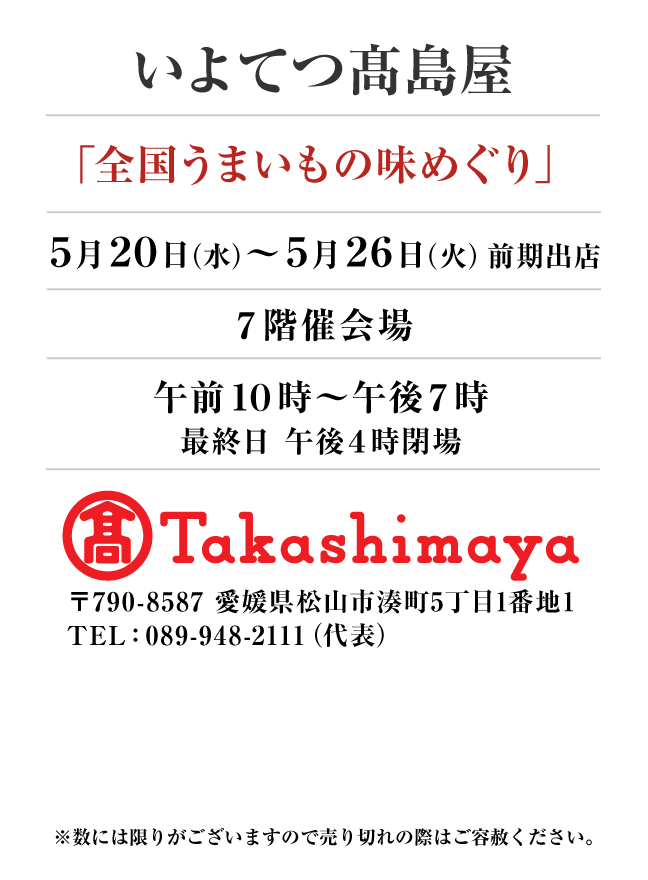 いよてつ髙島屋
「全国うまいもの味めぐり」　5月20日(水)〜5月26日(火）
７階催会場午前１０時～午後７時
最終日 午後４時閉場　〒790-8587 愛媛県松山市湊町5丁目1番地1TEL：089-948-2111（代表）
