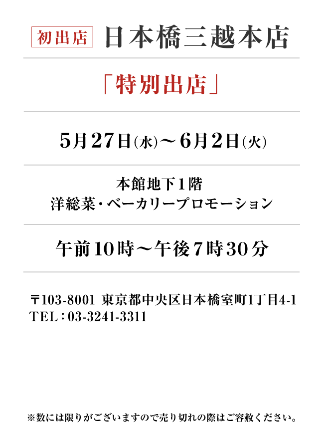 日本橋三越本店
「特別出店」5月27日(水)〜6月2日(火）
本館地下１階 
洋総菜・ベーカリープロモーション午前１０時～午後７時３０分　〒103-8001 東京都中央区日本橋室町1丁目4-1TEL：03-3241-3311
