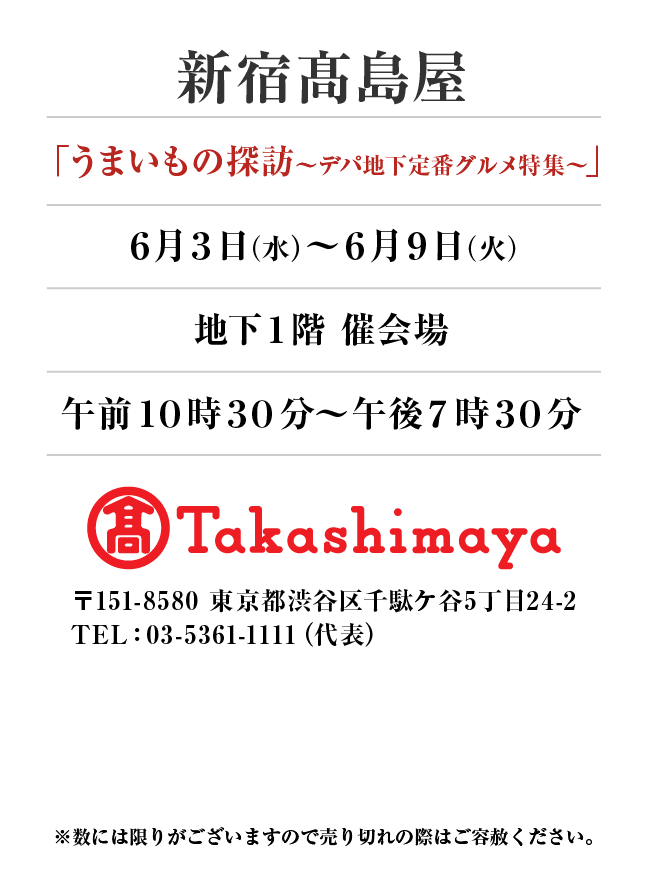 新宿髙島屋
「うまいもの探訪〜デパ地下定番グルメ特集〜」　6月3日(水)〜6月9日(火）
地下１階 催会場午前１０時３０分～午後７時３０分
〒151-8580 東京都渋谷区千駄ケ谷5丁目24-2
TEL：03-5361-1111（代表）
