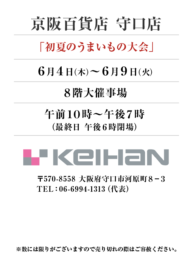 京阪百貨店 守口店
「初夏のうまいもの大会」　6月4日(木)〜6月9日(火）
８階大催事場午前１０時～午後７時
（最終日 午後６時閉場）　〒570-8558 大阪府守口市河原町８−３TEL：06-6994-1313（代表）
