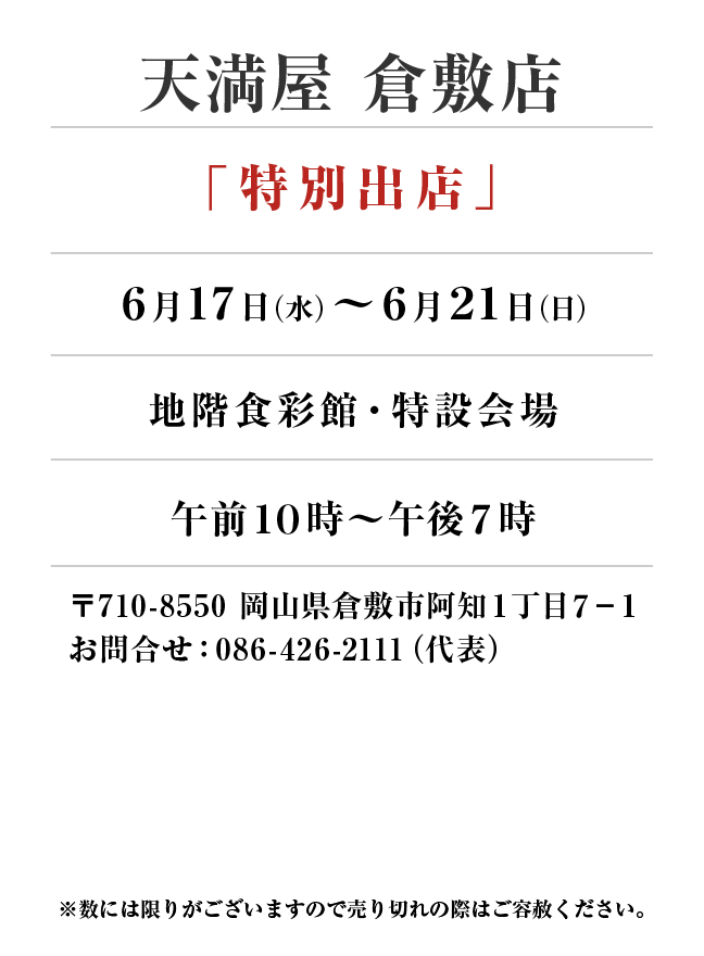 天満屋 倉敷店
「特別出店」6月17日(水)〜6月21日(日）
地階食彩館・特設会場午前１０時～午後７時
〒710-8550 岡山県倉敷市阿知１丁目７−１お問合せ：086-426-2111（代表）
