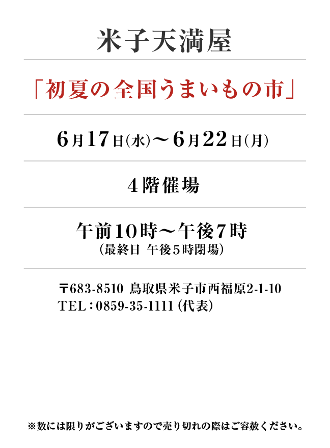 米子天満屋
「初夏の全国うまいもの市」6月17日(水)〜6月22日(月）
４階催場午前１０時～午後７時
（最終日 午後５時閉場）　〒683-8510 鳥取県米子市西福原2-1-10
TEL：0859-35-1111（代表）
