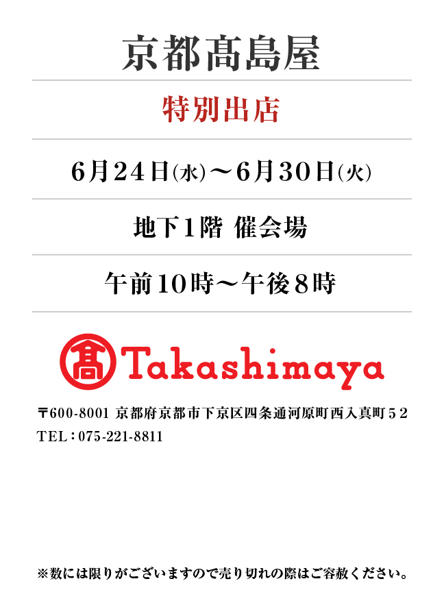 京都髙島屋
「特別出店」6月24日(水)〜6月30日(火）
地下１階 催会場午前１０時～午後８時
〒600-8001 京都府京都市下京区四条通河原町西入真町５２
TEL：075-221-8811
