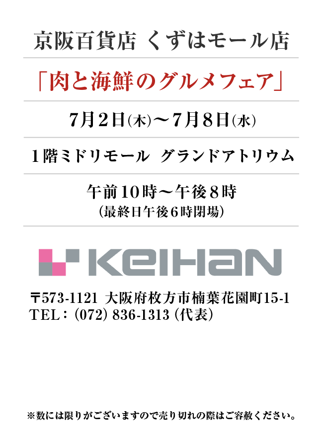 京阪百貨店 くずはモール店
「肉と海鮮のグルメフェア」7月2日(木)〜7月8日(水）
１階ミドリモール グランドアトリウム午前１０時～午後８時
（最終日午後６時閉場） 〒573-1121 大阪府枚方市楠葉花園町15-1TEL：（072）836-1313（代表）
