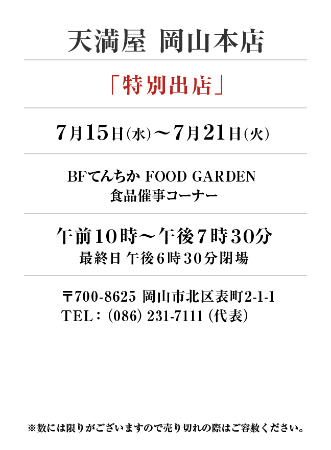 天満屋 岡山本店
「特別出店」7月15日(水)〜7月21日(火）
BFてんちか FOOD GARDEN 食品催事コーナー 午前１０時～午後７時３０分
最終日午後６時３０分閉場 〒700-8625 岡山市北区表町2-1-1TEL：（086）231-7111（代表）
