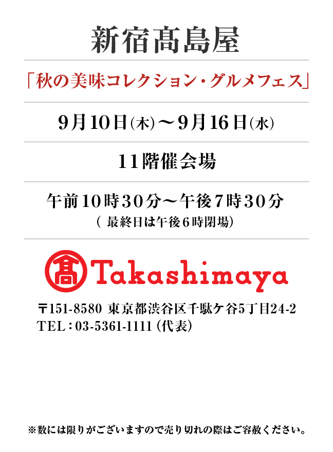 新宿髙島屋
「秋の美味コレクション・グルメフェス」9月10日(木)〜9月16日(水）
１１階催会場午前１０時３０分～午後７時３０分
（ 最終日は午後６時閉場）　〒151-8580 東京都渋谷区千駄ケ谷5丁目24-2
TEL：03-5361-1111（代表）
