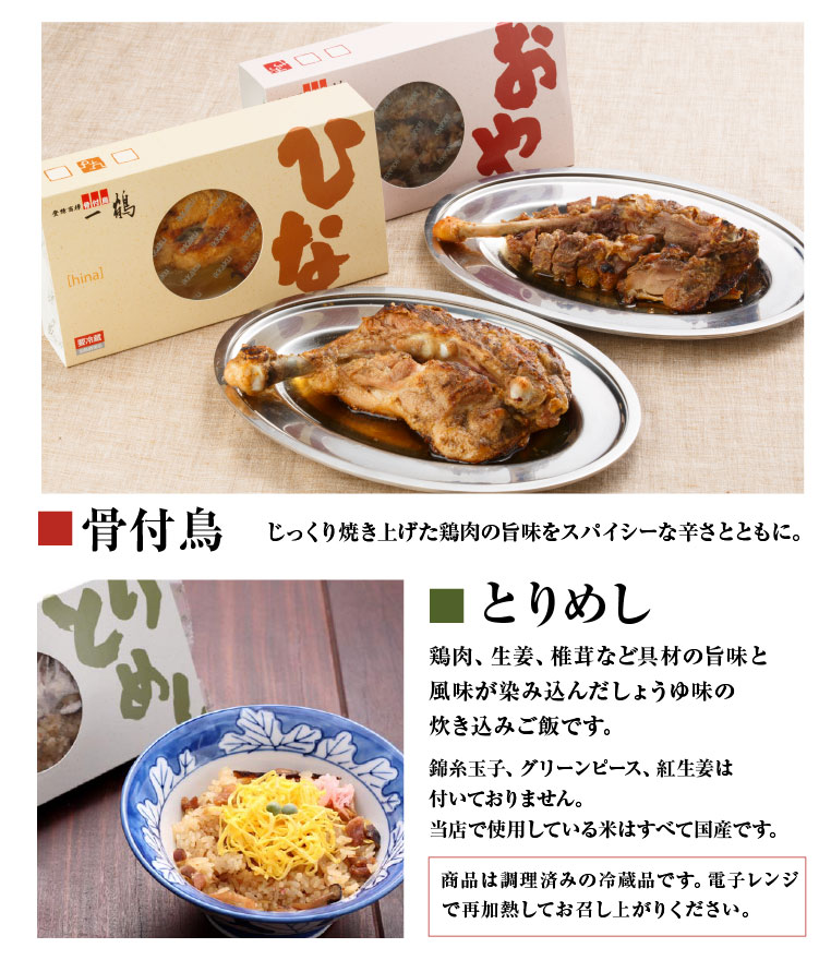 骨付鳥　じっくり焼き上げた鶏肉の旨味をスパイシーな辛さとともに。とりめし　鶏肉、生姜、椎茸など具材の旨味と風味が染み込んだしょうゆ味の炊き込みご飯です。錦糸玉子、グリーンピース、紅生姜は付いておりません。 当店で使用している米はすべて国産です。商品は調理済みの冷蔵品です。電子レンジで再加熱してお召し上がりください。