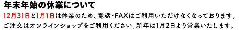 ■年末年始の休業について

12月31日と1月1日は休業のため、電話・FAXはご利用いただけなくなっております。

ご注文はオンラインショップをご利用ください。新年は1月2日より営業いたします。