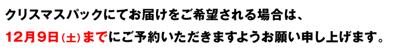 クリスマスパックにてお届けをご希望される場合は、
12月9日（土）までにご予約いただきますようお願い申し上げます。