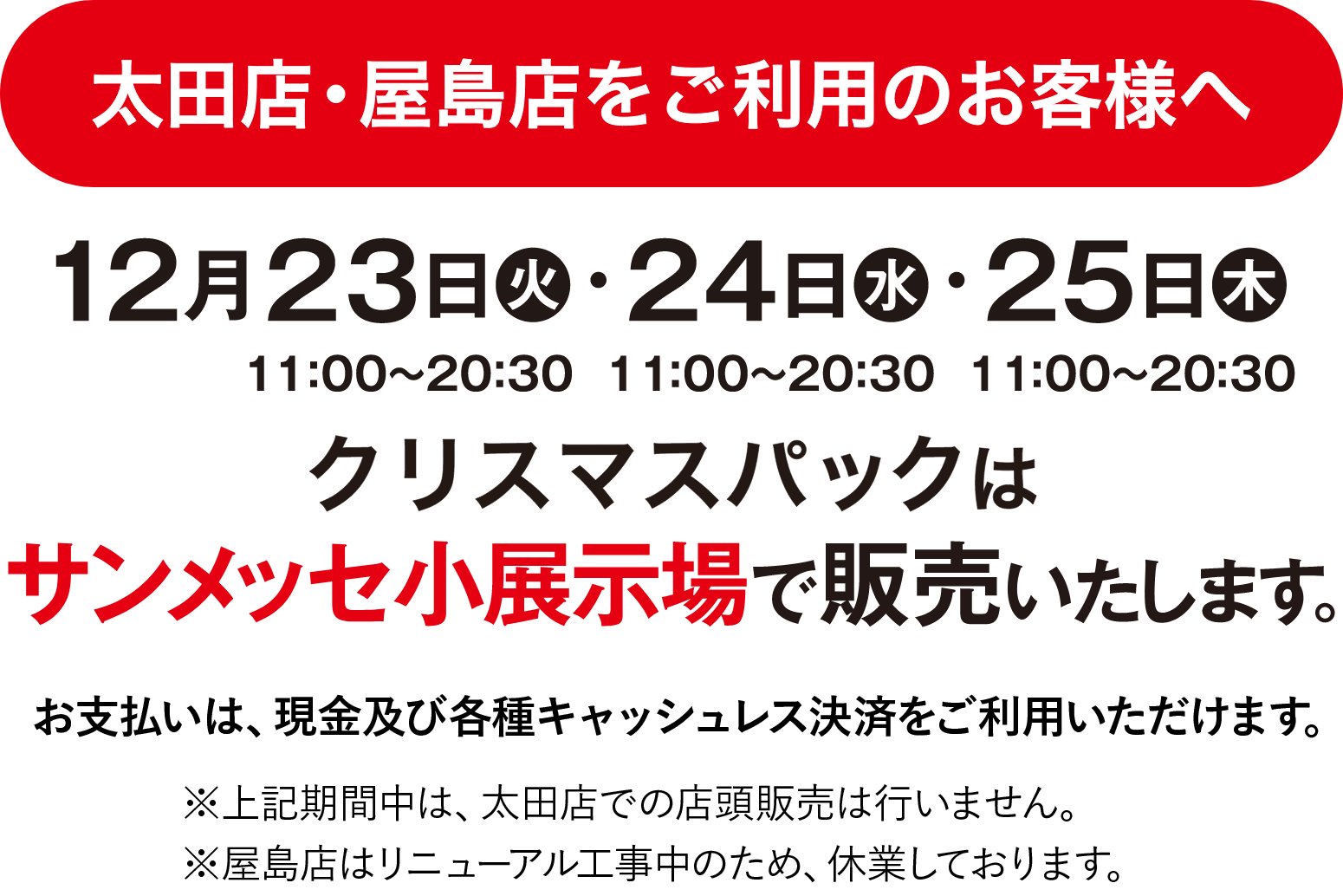 太田店・屋島店をご利用のお客様へ 12月23日（火）13:00〜21:00・24日（水）11:00〜21:00・25日（木）11:00〜21:00 クリスマスパックはサンメッセ小展示場で販売いたします。上記期間中は、太田店での店舗販売は行いません。お支払いは、現金及び各種キャッシュレス決済をご利用いただけます。