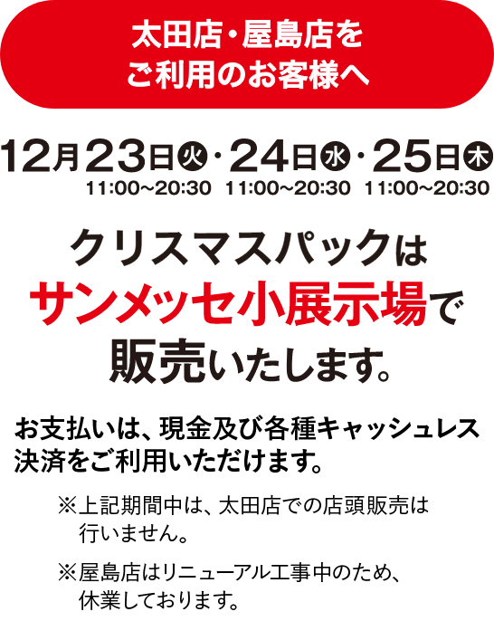 太田店・屋島店 2024 クリスマスパック販売について 12月23日（月）13:00〜21:00・24日（火）11:00〜21:00・25日（水）11:00〜21:00 サンメッセ小展示場で販売いたします。上記期間中は、太田店での店舗販売は行いません。お支払いは、現金及び各種キャッシュレス決済をご利用いただけます。 